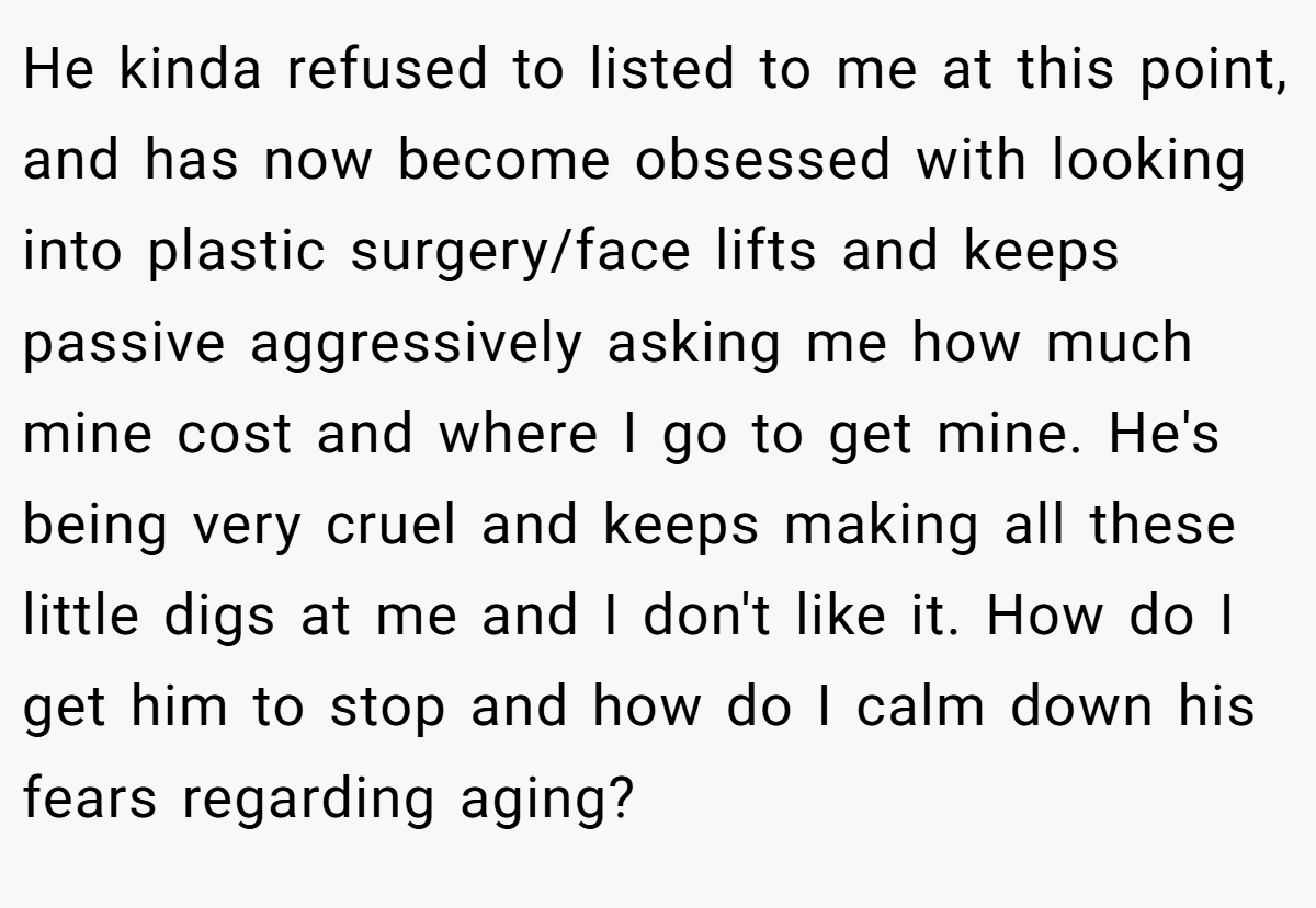 He kinda refused to listed to me at this point, and has now become obsessed with looking into plastic surgery/face lifts and keeps passive aggressively asking me how much mine cost and where I go to get mine. He's being very cruel and keeps making all these little digs at me and I don't like it. How do I get him to stop and how do I calm down his fears regarding aging?