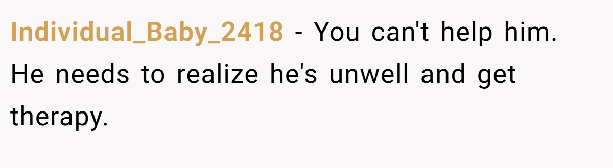 Individual_Baby_2418 − You can't help him. He needs to realize he's unwell and get therapy.