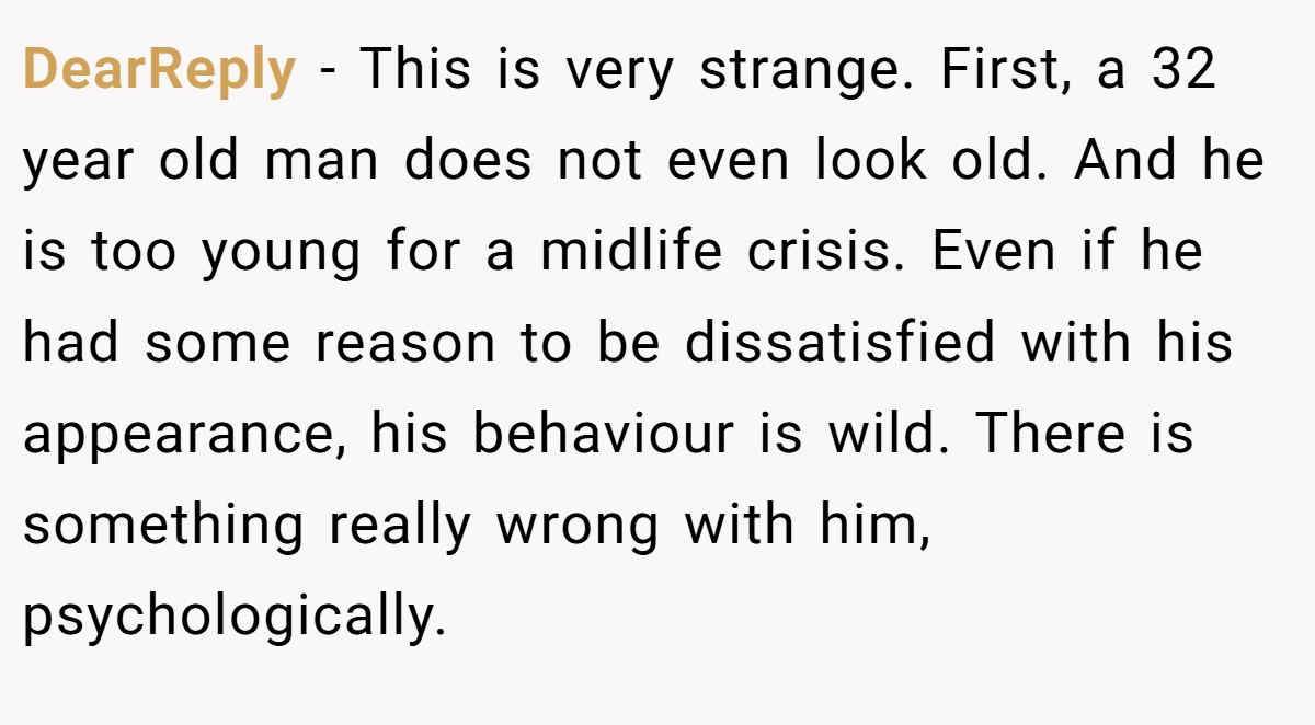DearReply − This is very strange. First, a 32 year old man does not even look old. And he is too young for a midlife crisis. Even if he had some reason to be dissatisfied with his appearance, his behaviour is wild. There is something really wrong with him, psychologically.