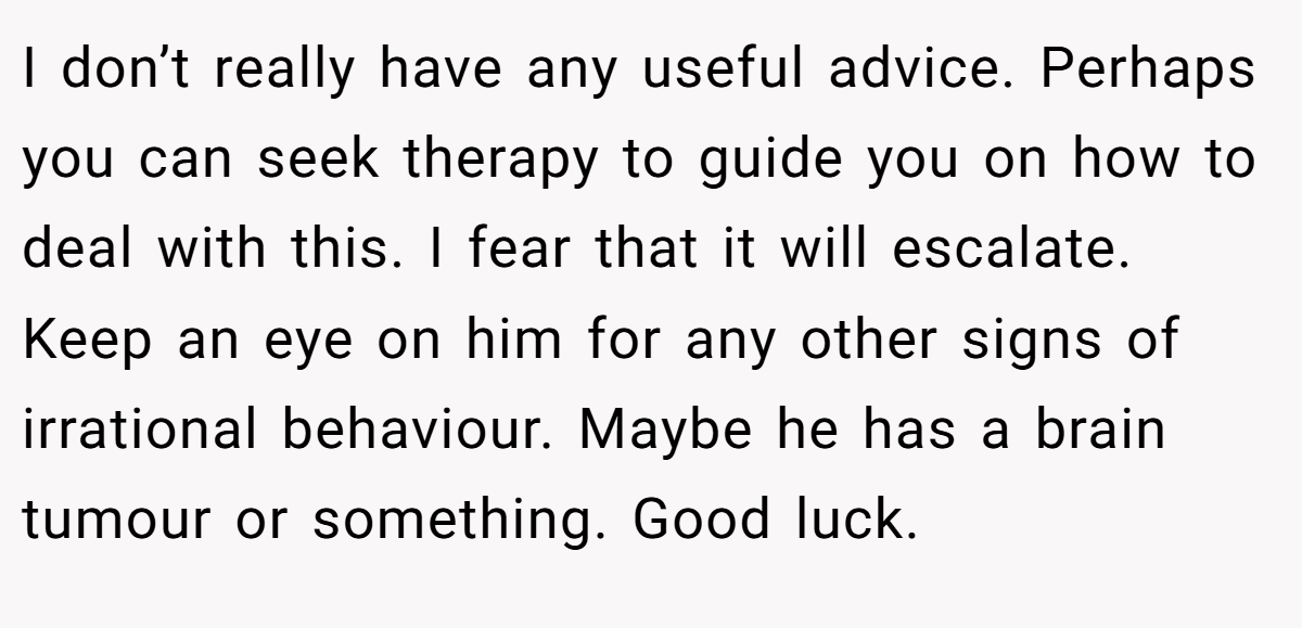 I don’t really have any useful advice. Perhaps you can seek therapy to guide you on how to deal with this. I fear that it will escalate. Keep an eye on him for any other signs of irrational behaviour. Maybe he has a brain tumour or something. Good luck.