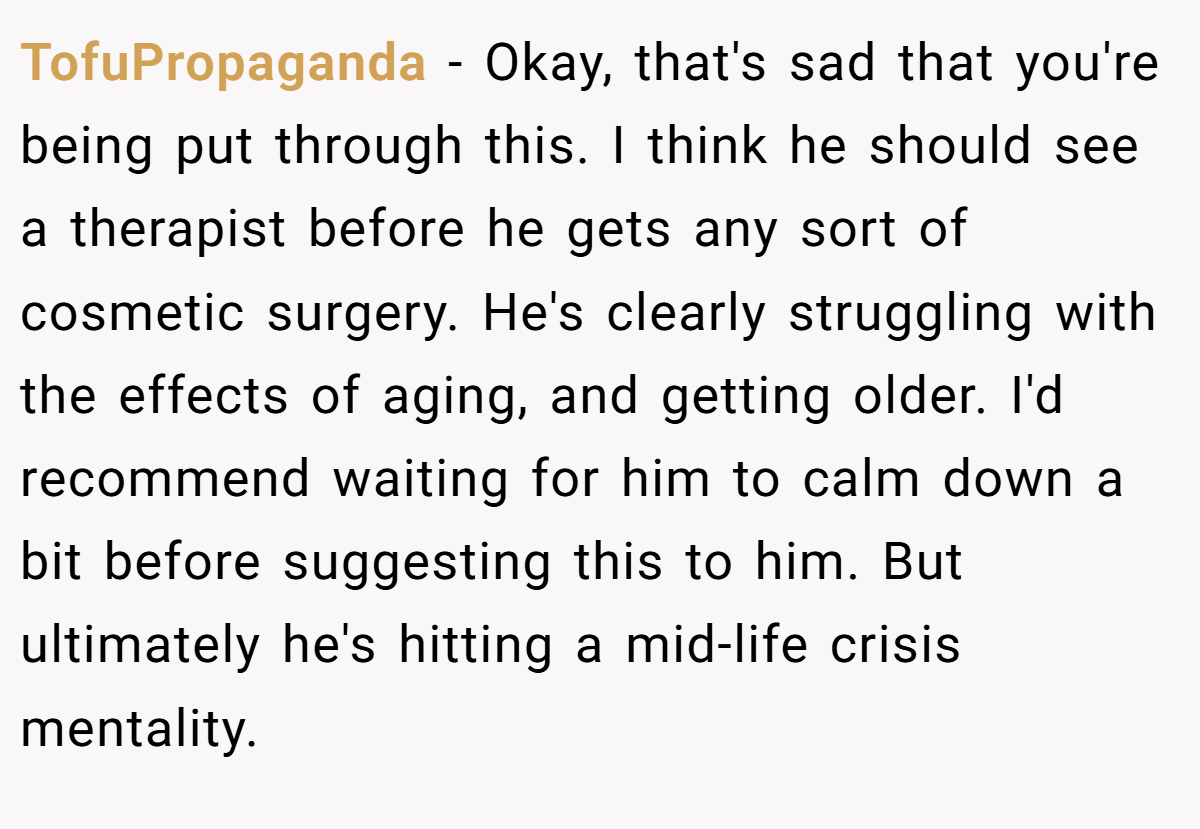 TofuPropaganda − Okay, that's sad that you're being put through this. I think he should see a therapist before he gets any sort of cosmetic surgery. He's clearly struggling with the effects of aging, and getting older. I'd recommend waiting for him to calm down a bit before suggesting this to him. But ultimately he's hitting a mid-life crisis mentality.