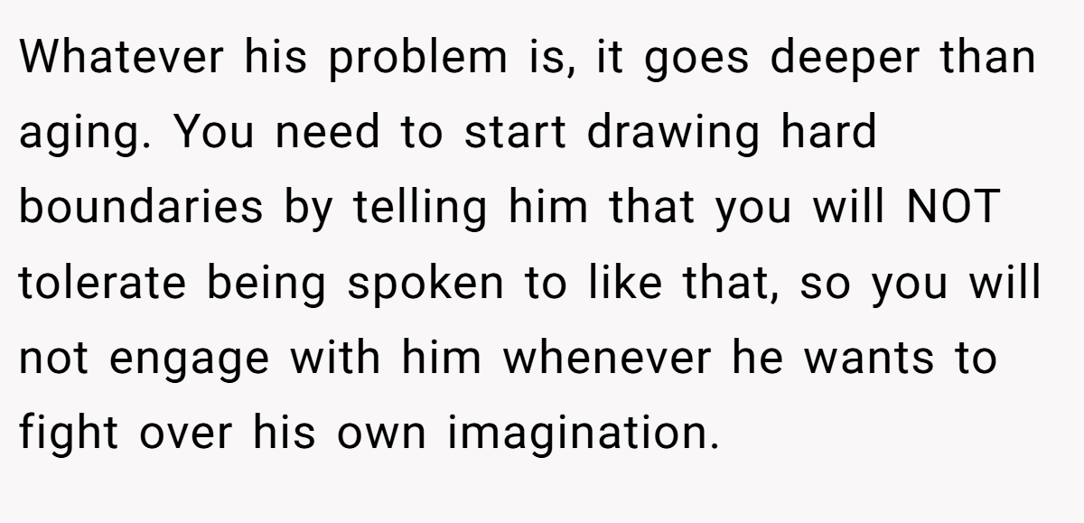 Whatever his problem is, it goes deeper than aging. You need to start drawing hard boundaries by telling him that you will NOT tolerate being spoken to like that, so you will not engage with him whenever he wants to fight over his own imagination.