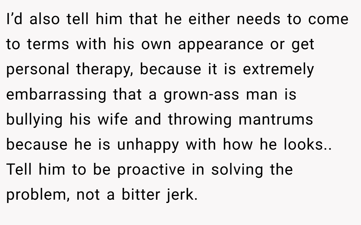 I’d also tell him that he either needs to come to terms with his own appearance or get personal therapy, because it is extremely embarrassing that a grown-ass man is bullying his wife and throwing mantrums because he is unhappy with how he looks.. Tell him to be proactive in solving the problem, not a bitter jerk.