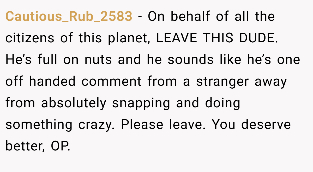 Cautious_Rub_2583 − On behalf of all the citizens of this planet, LEAVE THIS DUDE. He’s full on nuts and he sounds like he’s one off handed comment from a stranger away from absolutely snapping and doing something crazy. Please leave. You deserve better, OP.