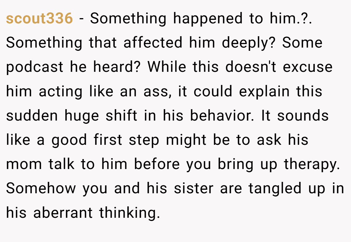 scout336 − Something happened to him.?. Something that affected him deeply? Some podcast he heard? While this doesn't excuse him acting like an ass, it could explain this sudden huge shift in his behavior. It sounds like a good first step might be to ask his mom talk to him before you bring up therapy. Somehow you and his sister are tangled up in his aberrant thinking.