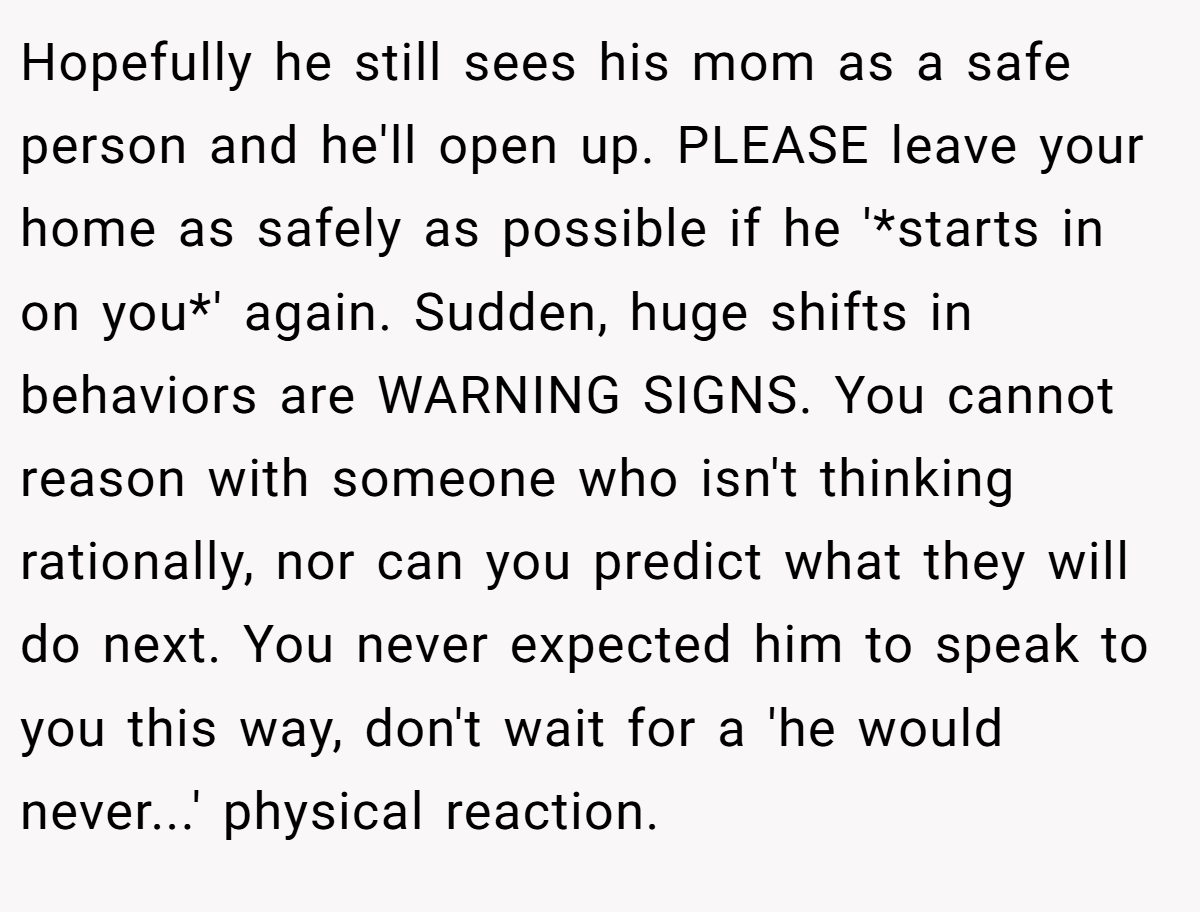 Hopefully he still sees his mom as a safe person and he'll open up. PLEASE leave your home as safely as possible if he '*starts in on you*' again. Sudden, huge shifts in behaviors are WARNING SIGNS. You cannot reason with someone who isn't thinking rationally, nor can you predict what they will do next. You never expected him to speak to you this way, don't wait for a 'he would never...' physical reaction.