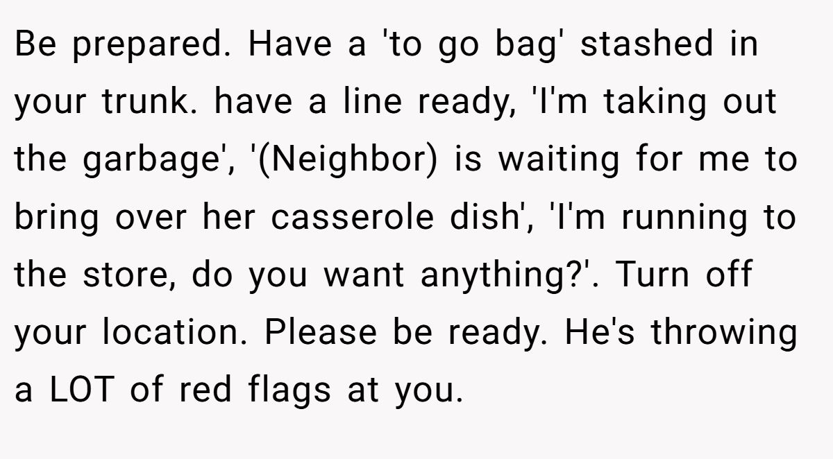 Be prepared. Have a 'to go bag' stashed in your trunk. have a line ready, 'I'm taking out the garbage', '(Neighbor) is waiting for me to bring over her casserole dish', 'I'm running to the store, do you want anything?'. Turn off your location. Please be ready. He's throwing a LOT of red flags at you.