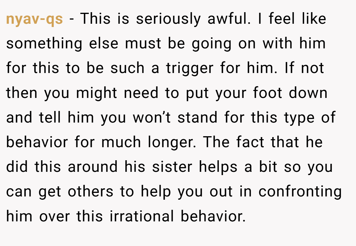nyav-qs − This is seriously awful. I feel like something else must be going on with him for this to be such a trigger for him. If not then you might need to put your foot down and tell him you won’t stand for this type of behavior for much longer. The fact that he did this around his sister helps a bit so you can get others to help you out in confronting him over this irrational behavior.