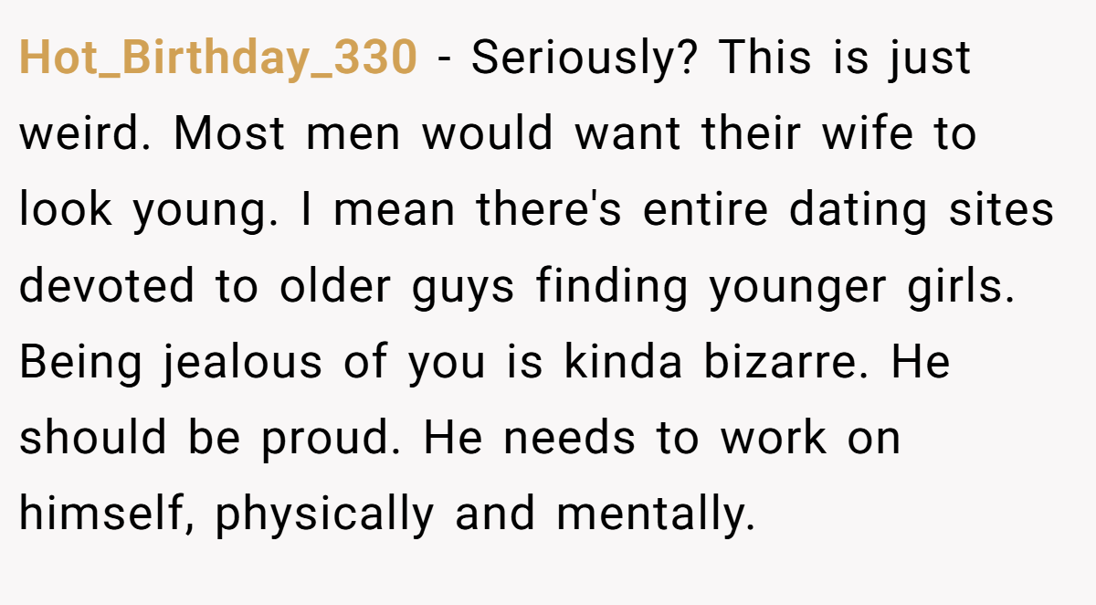 Hot_Birthday_330 − Seriously? This is just weird. Most men would want their wife to look young. I mean there's entire dating sites devoted to older guys finding younger girls. Being jealous of you is kinda bizarre. He should be proud. He needs to work on himself, physically and mentally.