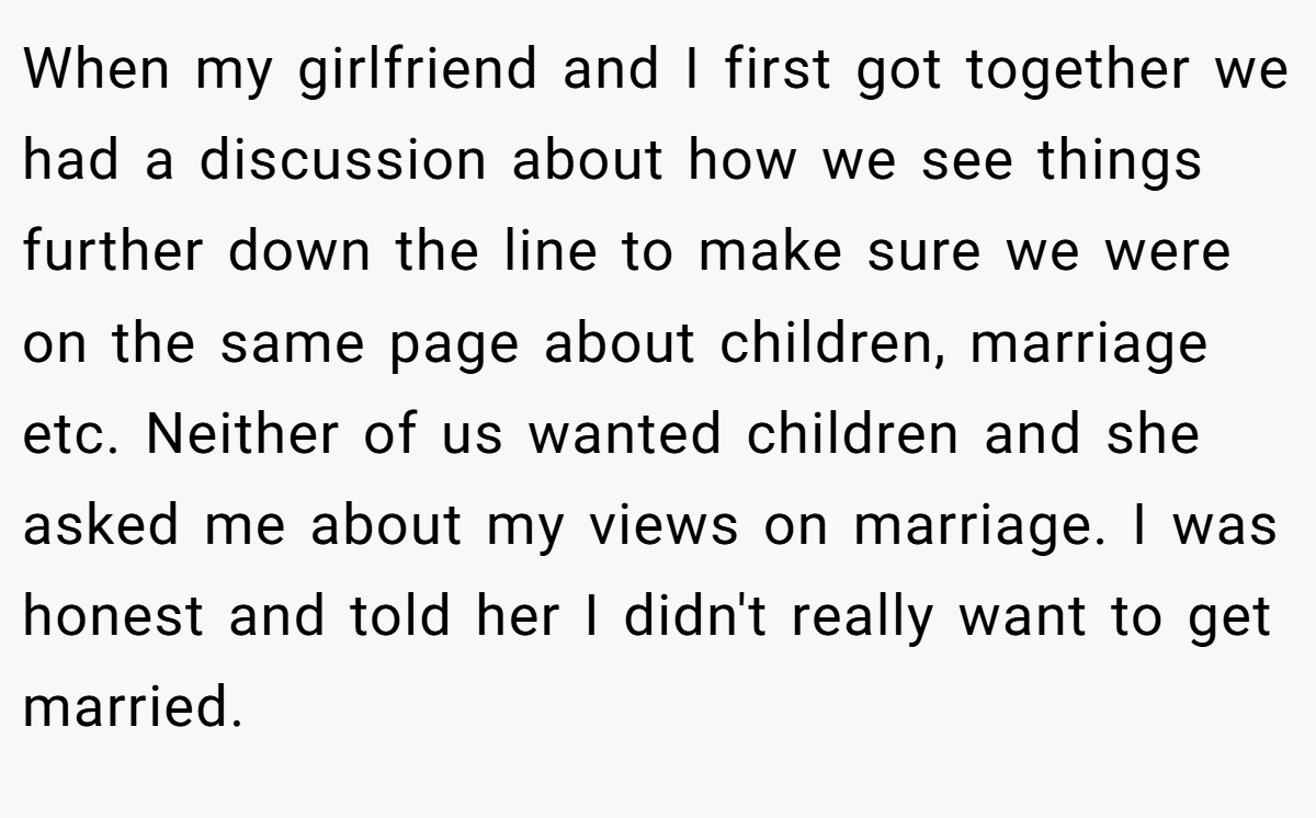 When my girlfriend and I first got together we had a discussion about how we see things further down the line to make sure we were on the same page about children, marriage etc. Neither of us wanted children and she asked me about my views on marriage. I was honest and told her I didn't really want to get married.