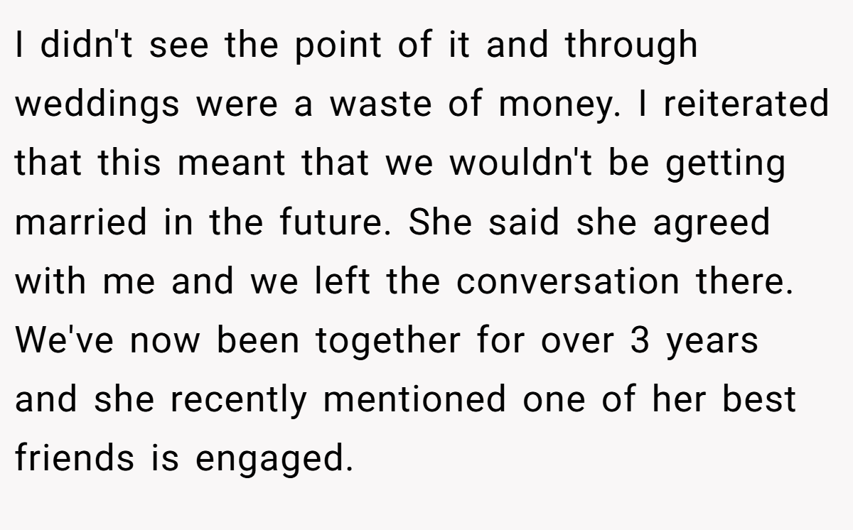 I didn't see the point of it and through weddings were a waste of money. I reiterated that this meant that we wouldn't be getting married in the future. She said she agreed with me and we left the conversation there. We've now been together for over 3 years and she recently mentioned one of her best friends is engaged.