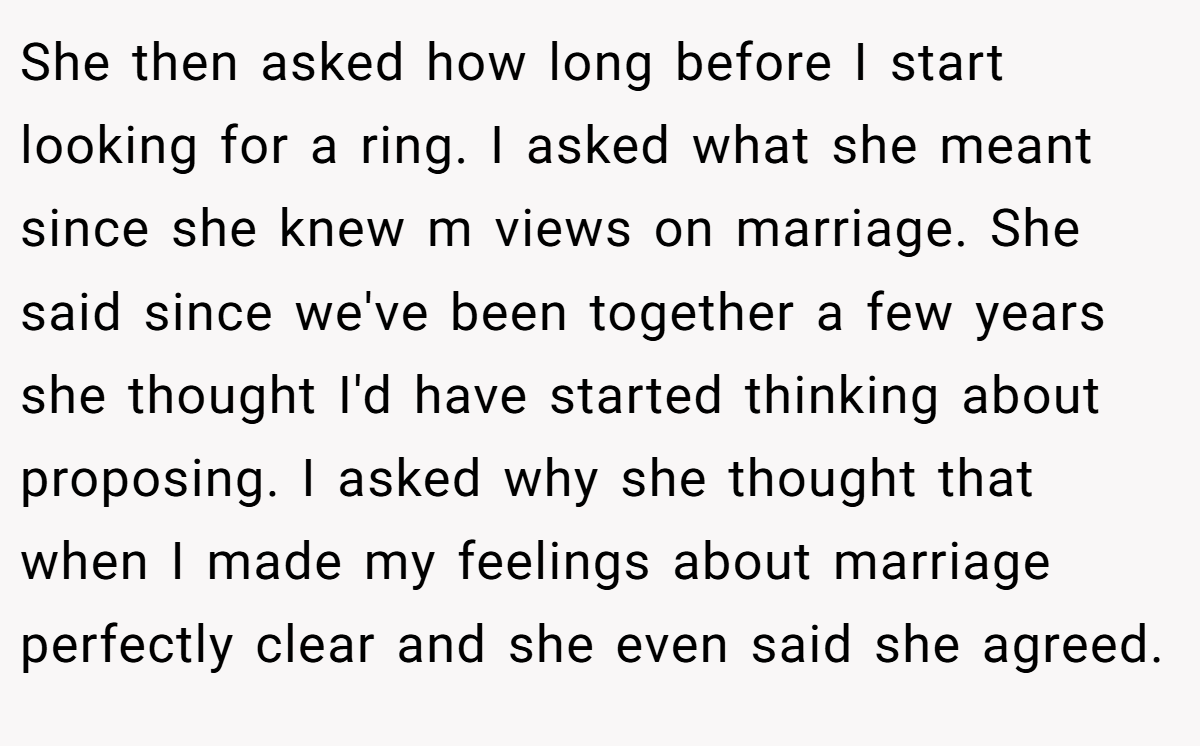 She then asked how long before I start looking for a ring. I asked what she meant since she knew m views on marriage. She said since we've been together a few years she thought I'd have started thinking about proposing. I asked why she thought that when I made my feelings about marriage perfectly clear and she even said she agreed.