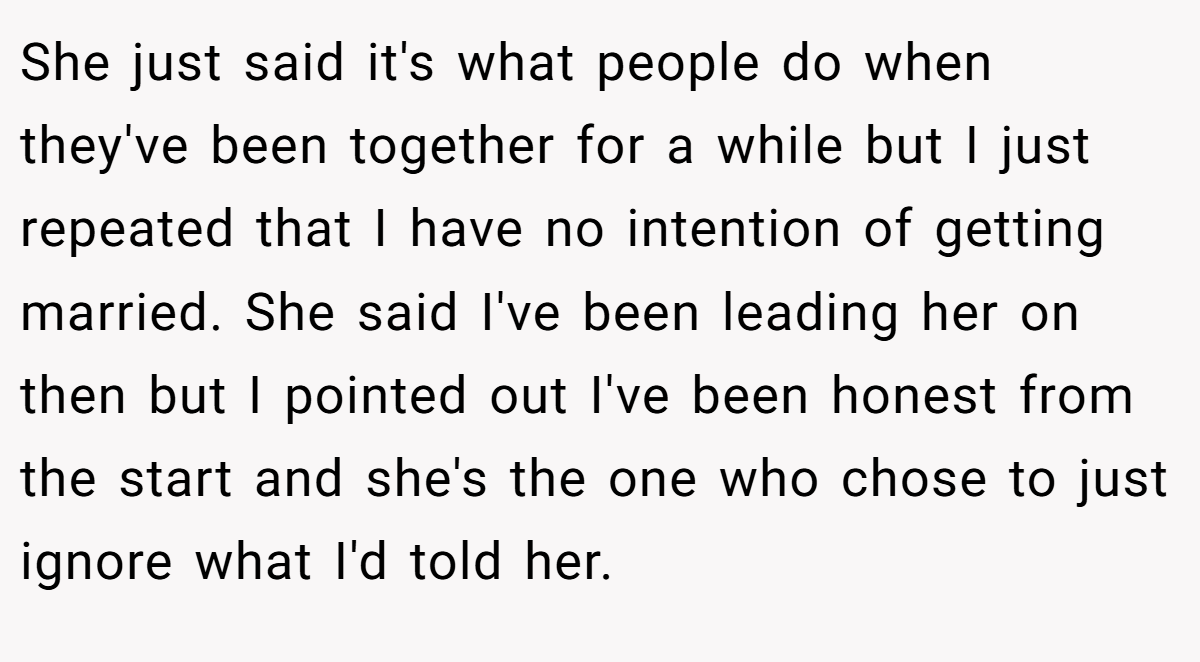 She just said it's what people do when they've been together for a while but I just repeated that I have no intention of getting married. She said I've been leading her on then but I pointed out I've been honest from the start and she's the one who chose to just ignore what I'd told her.