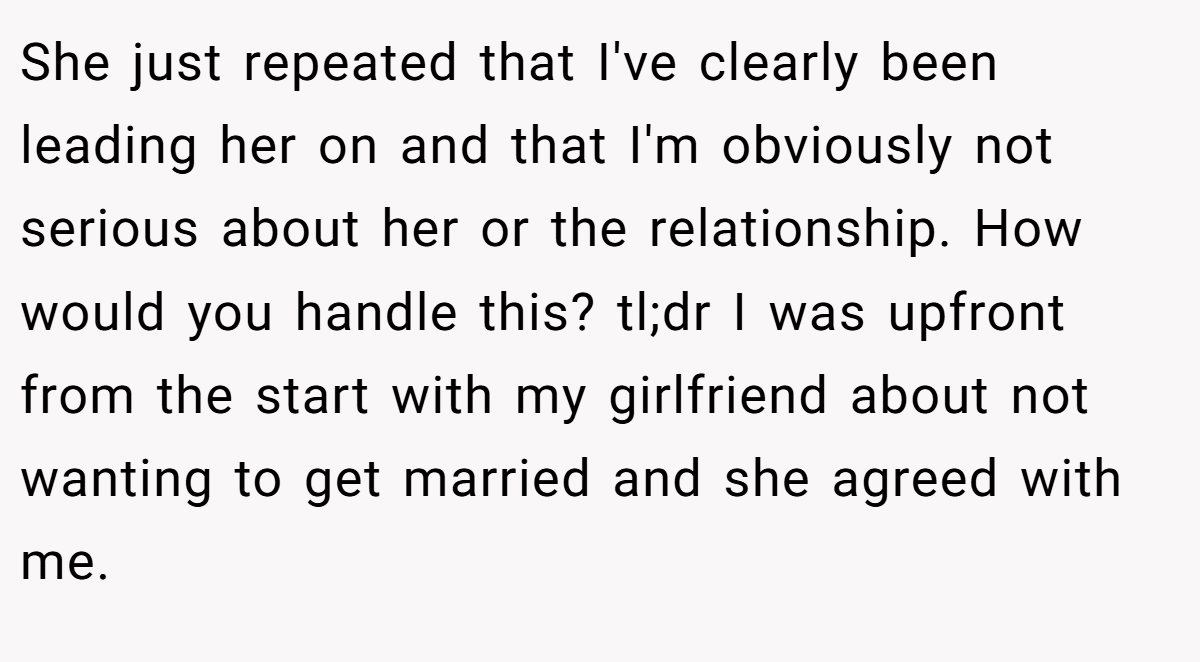 She just repeated that I've clearly been leading her on and that I'm obviously not serious about her or the relationship. How would you handle this? tl;dr I was upfront from the start with my girlfriend about not wanting to get married and she agreed with me.