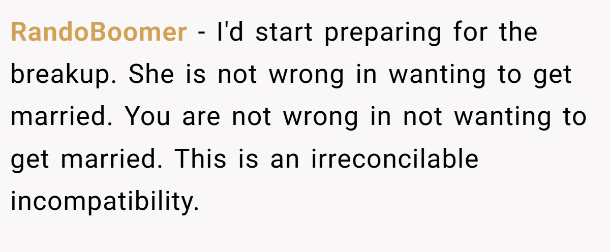 RandoBoomer − I'd start preparing for the breakup. She is not wrong in wanting to get married. You are not wrong in not wanting to get married. This is an irreconcilable incompatibility.