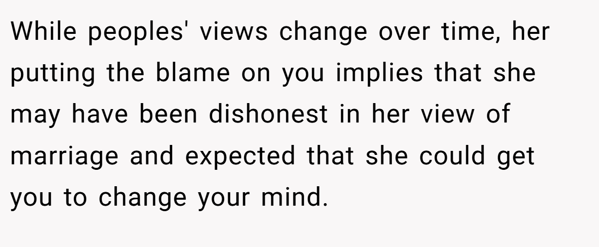 While peoples' views change over time, her putting the blame on you implies that she may have been dishonest in her view of marriage and expected that she could get you to change your mind.