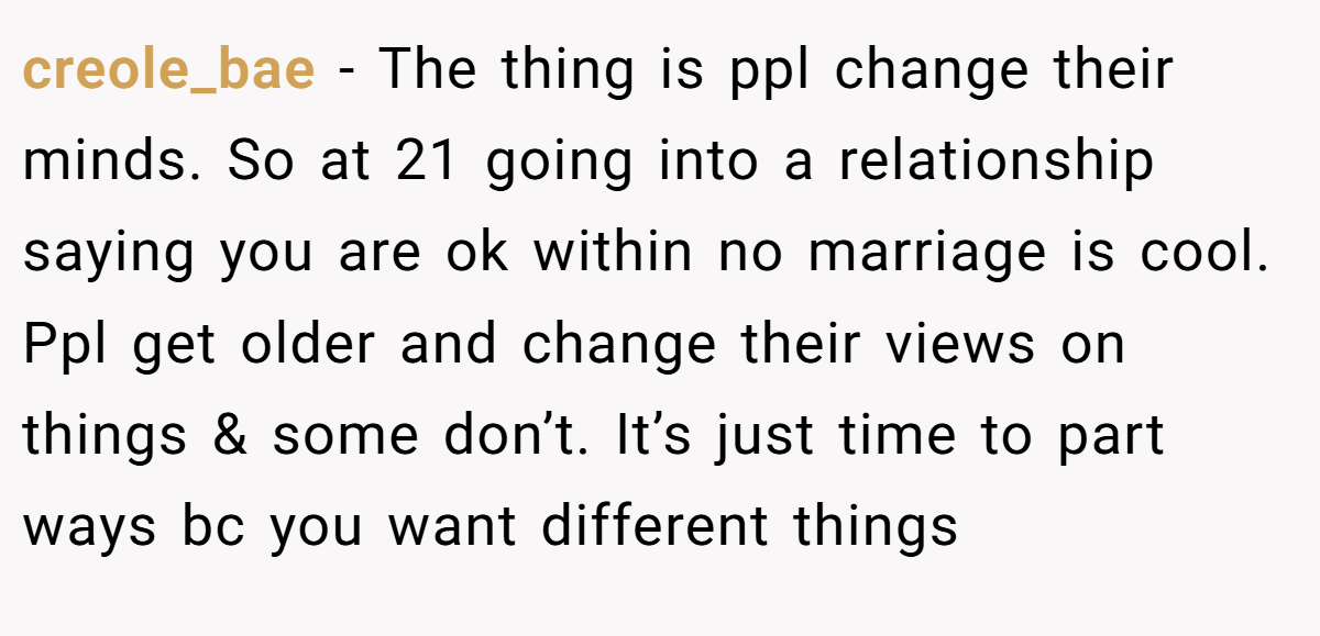 creole_bae − The thing is ppl change their minds. So at 21 going into a relationship saying you are ok within no marriage is cool. Ppl get older and change their views on things & some don’t. It’s just time to part ways bc you want different things
