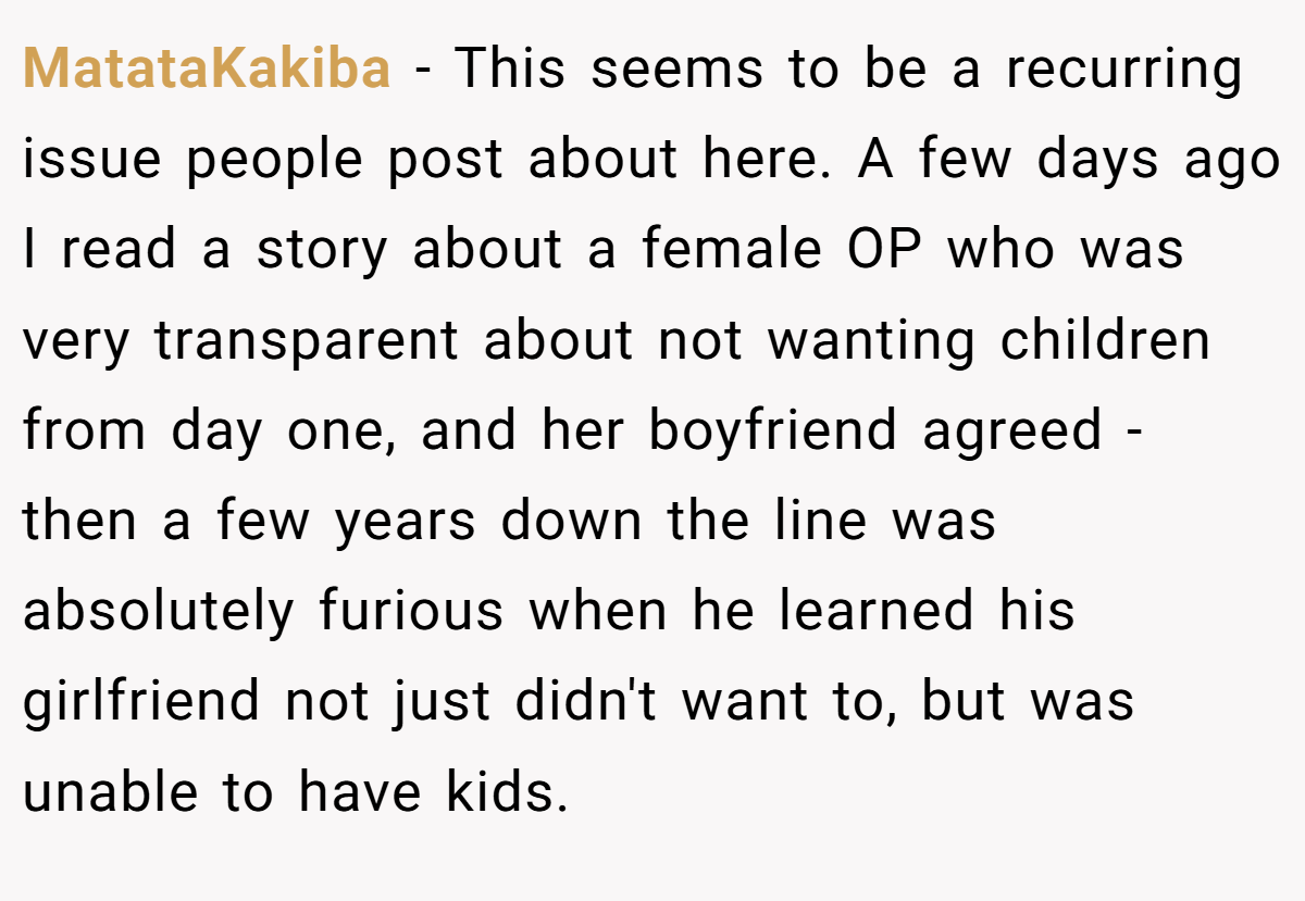 MatataKakiba − This seems to be a recurring issue people post about here. A few days ago I read a story about a female OP who was very transparent about not wanting children from day one, and her boyfriend agreed - then a few years down the line was absolutely furious when he learned his girlfriend not just didn't want to, but was unable to have kids.