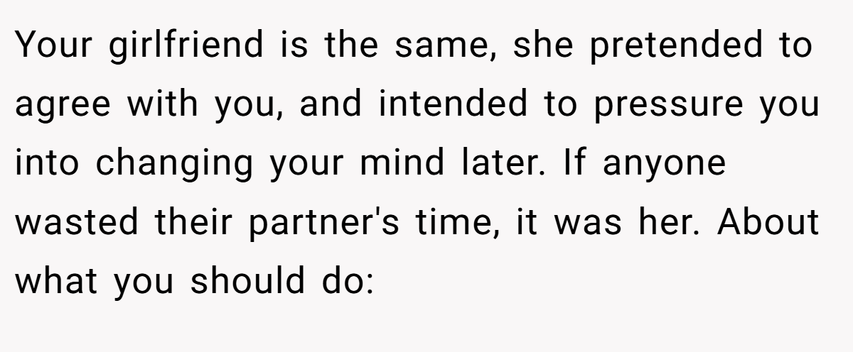 Your girlfriend is the same, she pretended to agree with you, and intended to pressure you into changing your mind later. If anyone wasted their partner's time, it was her. About what you should do: