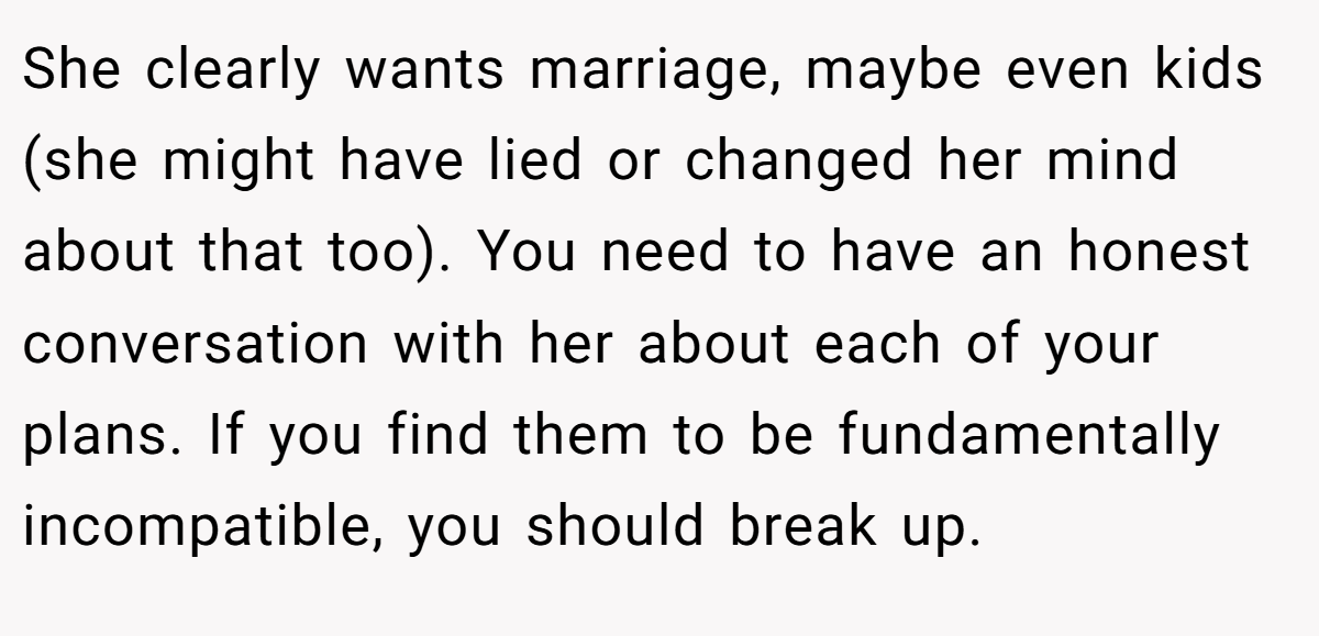 She clearly wants marriage, maybe even kids (she might have lied or changed her mind about that too). You need to have an honest conversation with her about each of your plans. If you find them to be fundamentally incompatible, you should break up.