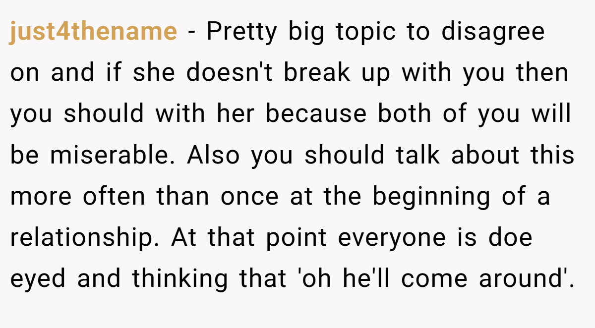just4thename − Pretty big topic to disagree on and if she doesn't break up with you then you should with her because both of you will be miserable. Also you should talk about this more often than once at the beginning of a relationship. At that point everyone is doe eyed and thinking that 'oh he'll come around'.