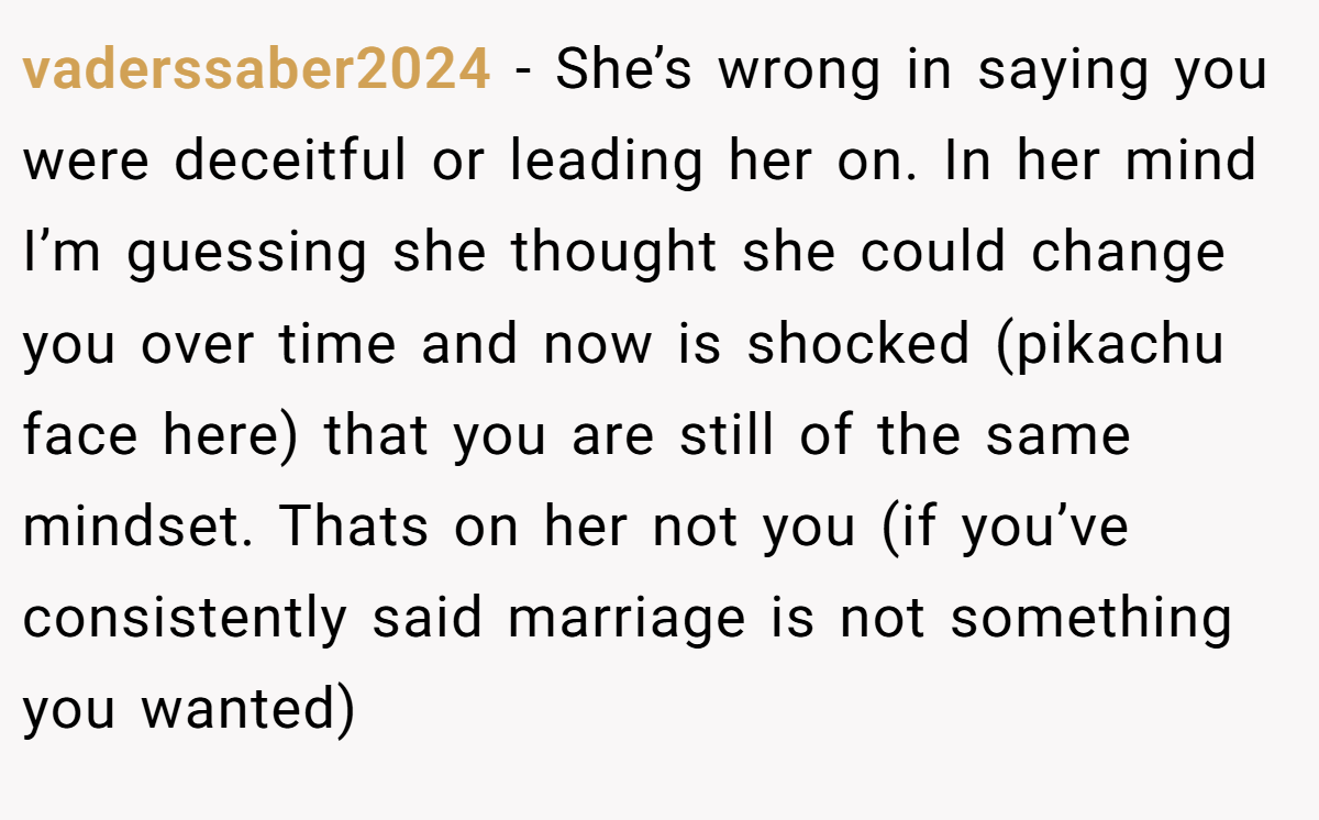vaderssaber2024 − She’s wrong in saying you were deceitful or leading her on. In her mind I’m guessing she thought she could change you over time and now is shocked (pikachu face here) that you are still of the same mindset. Thats on her not you (if you’ve consistently said marriage is not something you wanted)