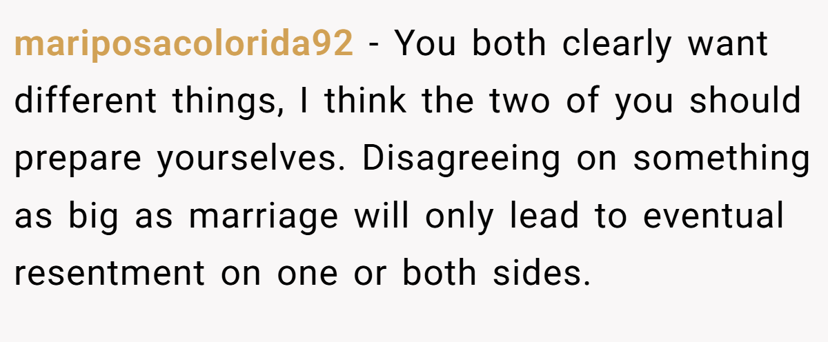 mariposacolorida92 − You both clearly want different things, I think the two of you should prepare yourselves. Disagreeing on something as big as marriage will only lead to eventual resentment on one or both sides.