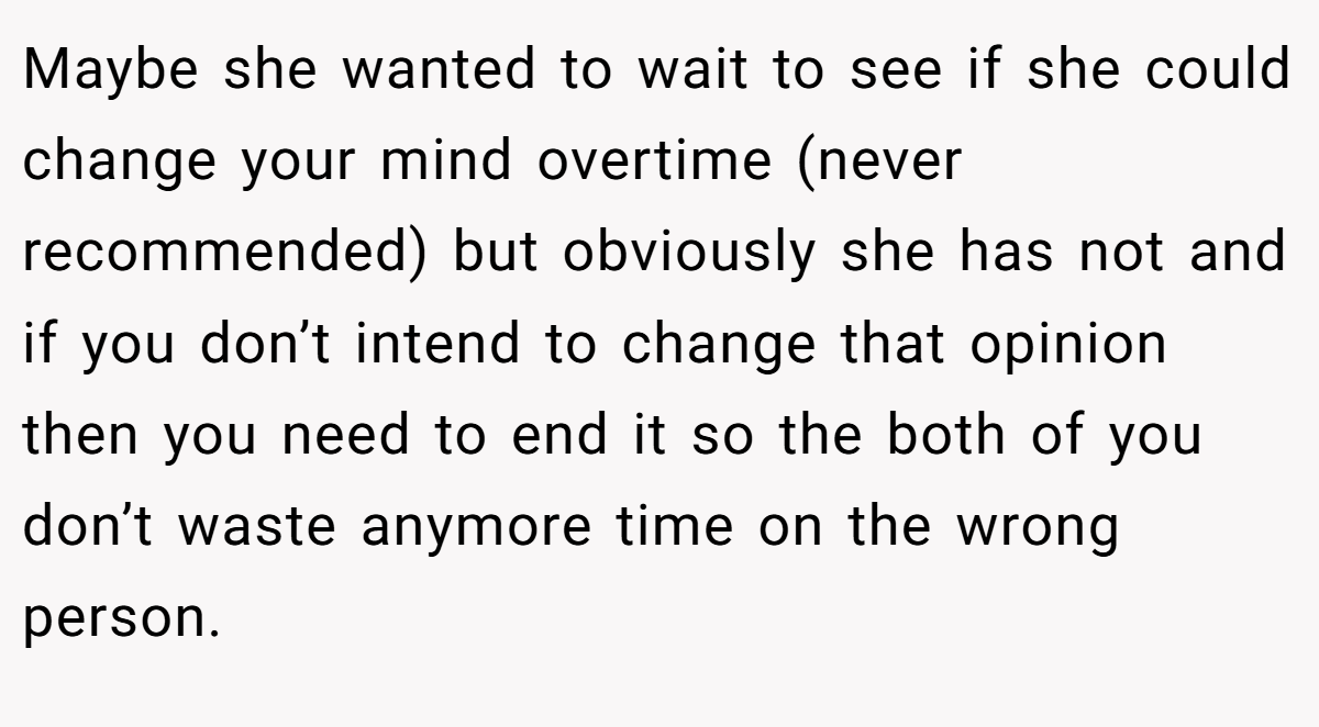 Maybe she wanted to wait to see if she could change your mind overtime (never recommended) but obviously she has not and if you don’t intend to change that opinion then you need to end it so the both of you don’t waste anymore time on the wrong person.