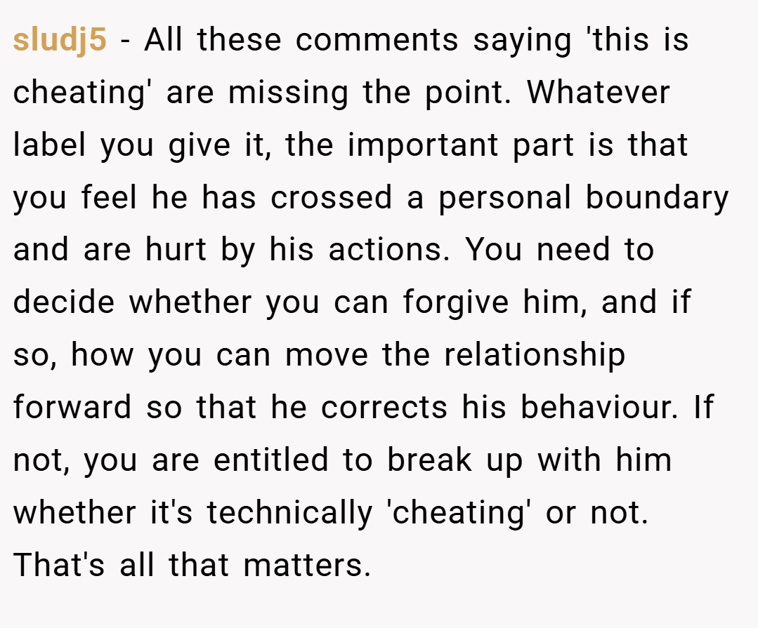 sludj5 − All these comments saying 'this is cheating' are missing the point. Whatever label you give it, the important part is that you feel he has crossed a personal boundary and are hurt by his actions. You need to decide whether you can forgive him, and if so, how you can move the relationship forward so that he corrects his behaviour. If not, you are entitled to break up with him whether it's technically 'cheating' or not. That's all that matters.