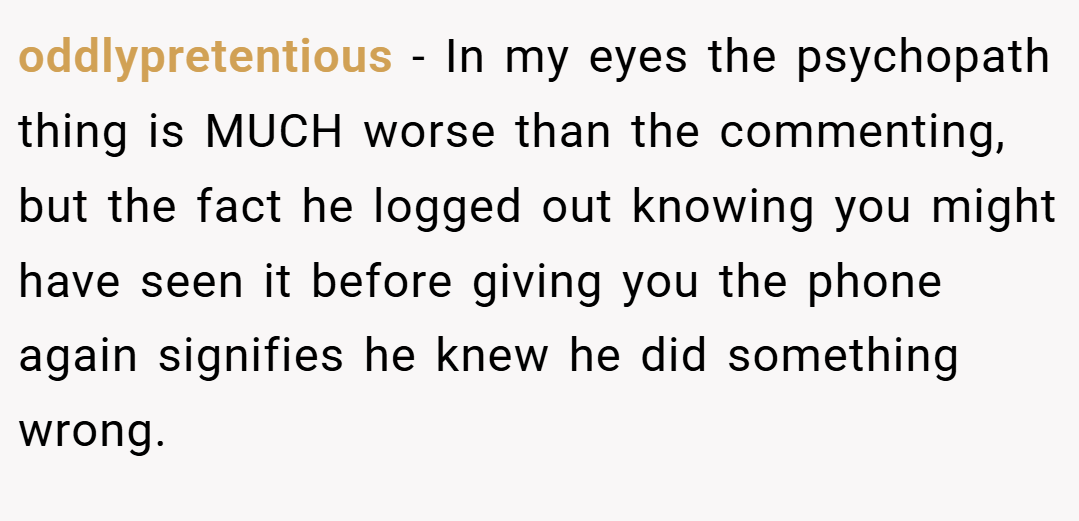 oddlypretentious − In my eyes the psychopath thing is MUCH worse than the commenting, but the fact he logged out knowing you might have seen it before giving you the phone again signifies he knew he did something wrong.