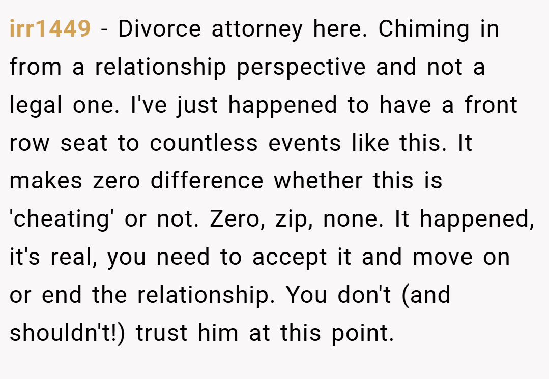 irr1449 − Divorce attorney here. Chiming in from a relationship perspective and not a legal one. I've just happened to have a front row seat to countless events like this. It makes zero difference whether this is 'cheating' or not. Zero, zip, none. It happened, it's real, you need to accept it and move on or end the relationship. You don't (and shouldn't!) trust him at this point.