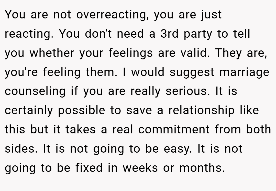 You are not overreacting, you are just reacting. You don't need a 3rd party to tell you whether your feelings are valid. They are, you're feeling them. I would suggest marriage counseling if you are really serious. It is certainly possible to save a relationship like this but it takes a real commitment from both sides. It is not going to be easy. It is not going to be fixed in weeks or months.