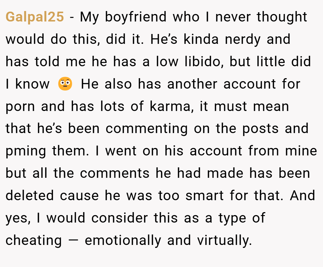 Galpal25 − My boyfriend who I never thought would do this, did it. He’s kinda nerdy and has told me he has a low libido, but little did I know 🤨 He also has another account for porn and has lots of karma, it must mean that he’s been commenting on the posts and pming them. I went on his account from mine but all the comments he had made has been deleted cause he was too smart for that. And yes, I would consider this as a type of cheating — emotionally and virtually.