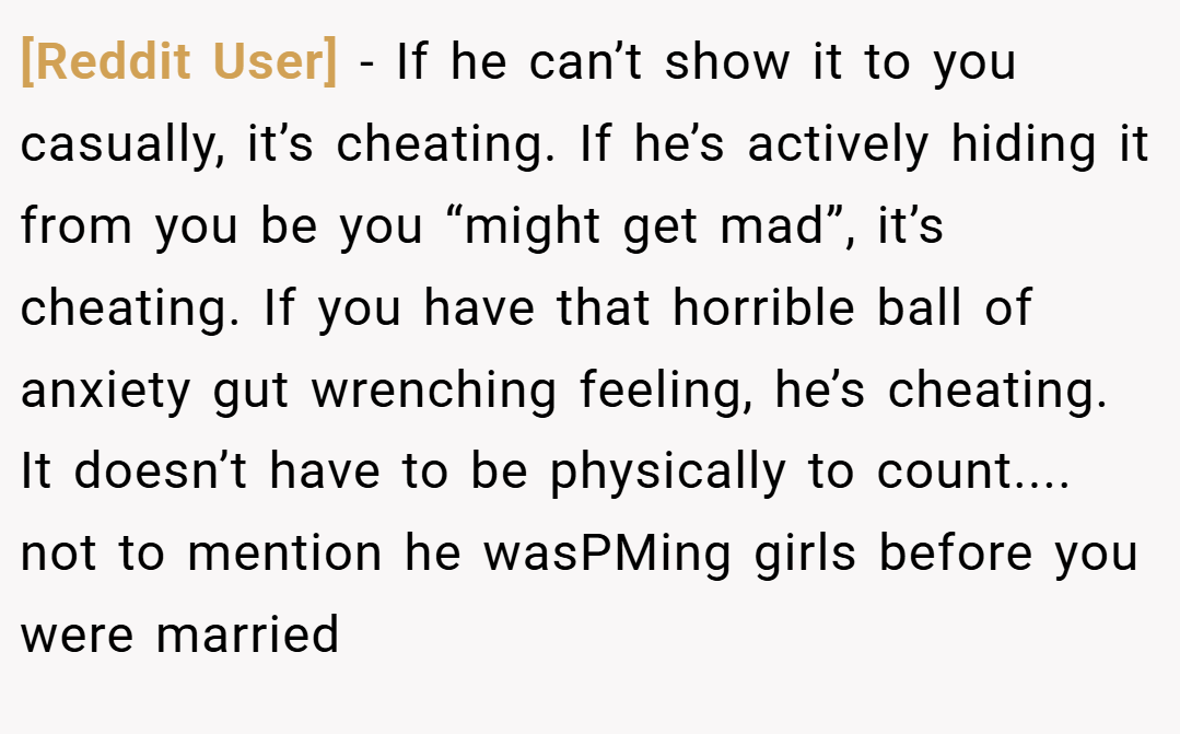 [Reddit User] − If he can’t show it to you casually, it’s cheating. If he’s actively hiding it from you be you “might get mad”, it’s cheating. If you have that horrible ball of anxiety gut wrenching feeling, he’s cheating. It doesn’t have to be physically to count.... not to mention he wasPMing girls before you were married