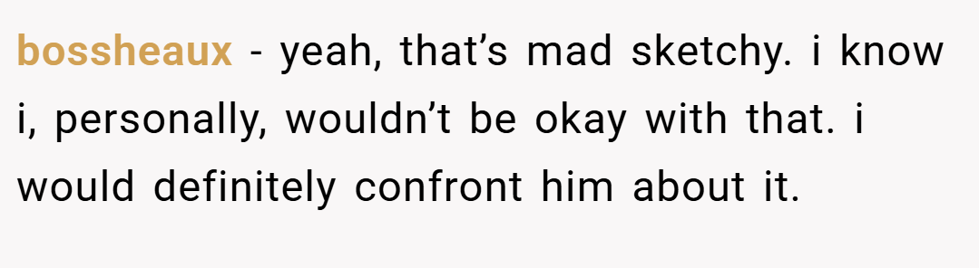 bossheaux − yeah, that’s mad sketchy. i know i, personally, wouldn’t be okay with that. i would definitely confront him about it.