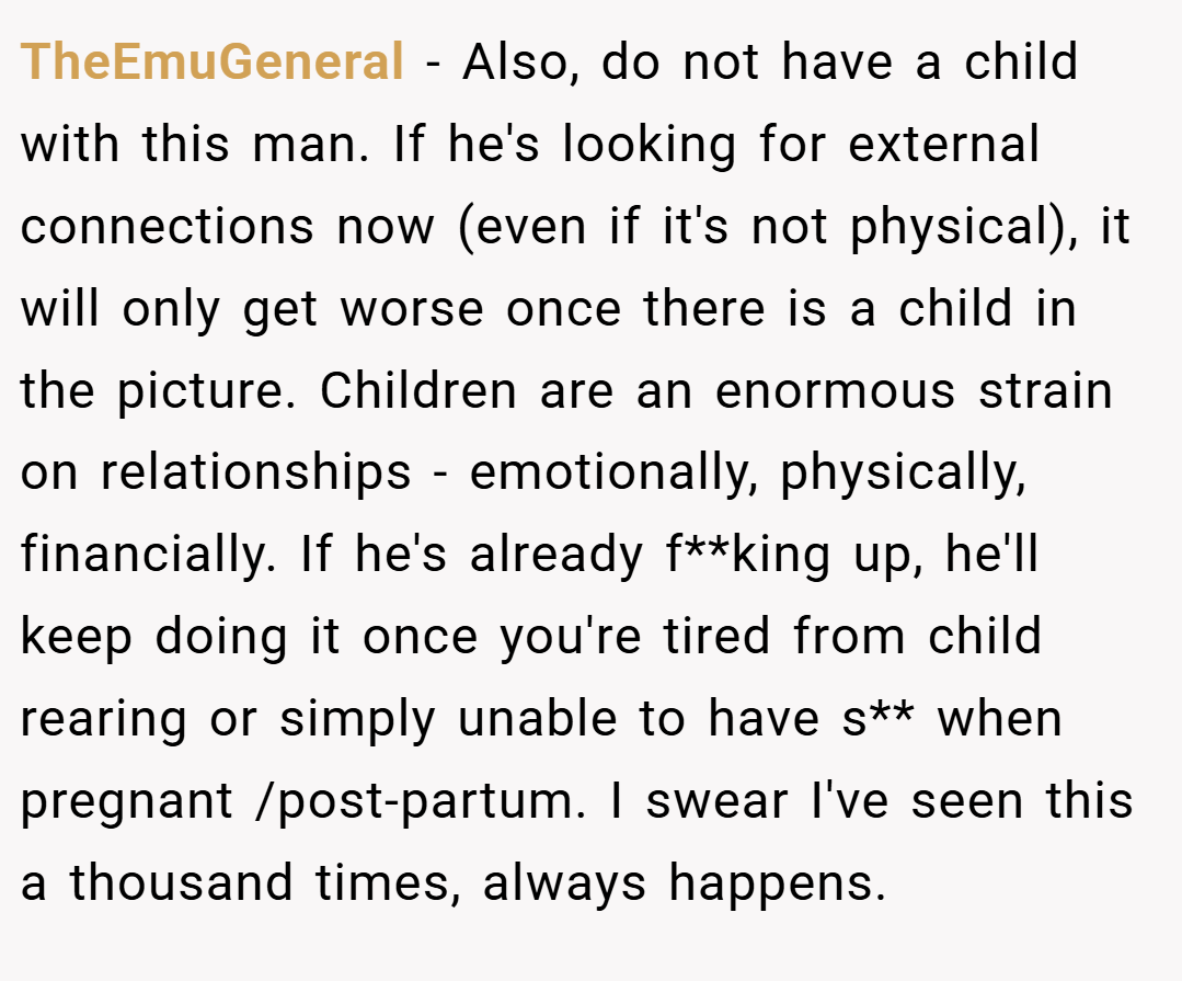 TheEmuGeneral − Also, do not have a child with this man. If he's looking for external connections now (even if it's not physical), it will only get worse once there is a child in the picture. Children are an enormous strain on relationships - emotionally, physically, financially. If he's already f**king up, he'll keep doing it once you're tired from child rearing or simply unable to have s** when pregnant /post-partum. I swear I've seen this a thousand times, always happens.