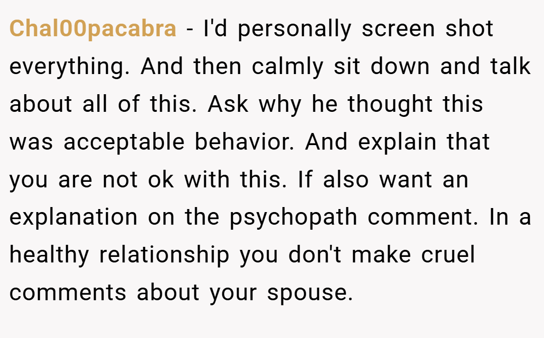 Chal00pacabra − I'd personally screen shot everything. And then calmly sit down and talk about all of this. Ask why he thought this was acceptable behavior. And explain that you are not ok with this. If also want an explanation on the psychopath comment. In a healthy relationship you don't make cruel comments about your spouse.