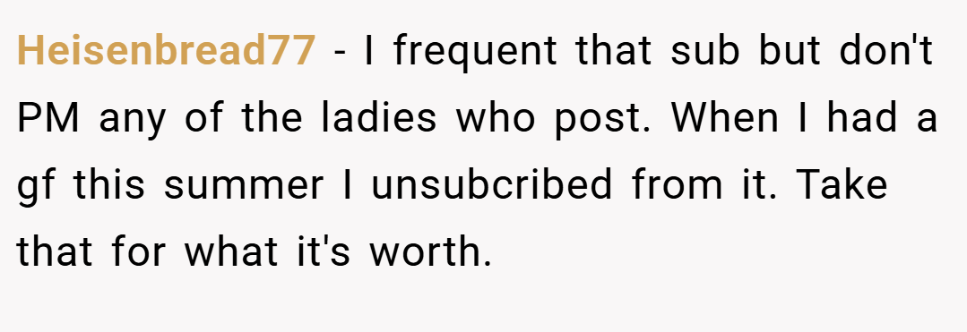 Heisenbread77 − I frequent that sub but don't PM any of the ladies who post. When I had a gf this summer I unsubcribed from it. Take that for what it's worth.