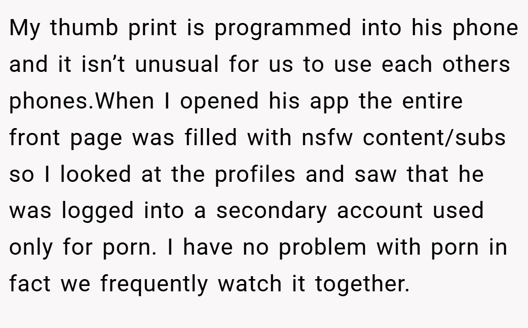 My thumb print is programmed into his phone and it isn’t unusual for us to use each others phones.When I opened his app the entire front page was filled with nsfw content/subs so I looked at the profiles and saw that he was logged into a secondary account used only for porn. I have no problem with porn in fact we frequently watch it together.