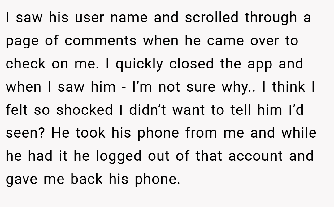 I saw his user name and scrolled through a page of comments when he came over to check on me. I quickly closed the app and when I saw him - I’m not sure why.. I think I felt so shocked I didn’t want to tell him I’d seen? He took his phone from me and while he had it he logged out of that account and gave me back his phone.