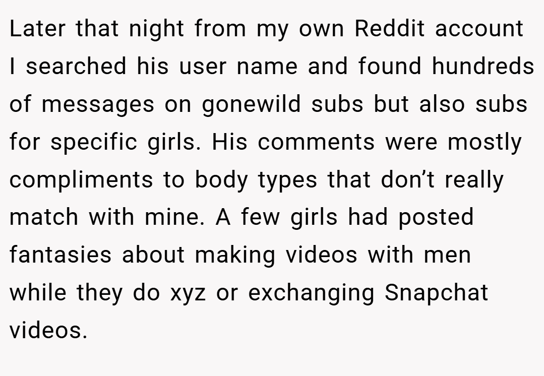 Later that night from my own Reddit account I searched his user name and found hundreds of messages on gonewild subs but also subs for specific girls. His comments were mostly compliments to body types that don’t really match with mine. A few girls had posted fantasies about making videos with men while they do xyz or exchanging Snapchat videos.