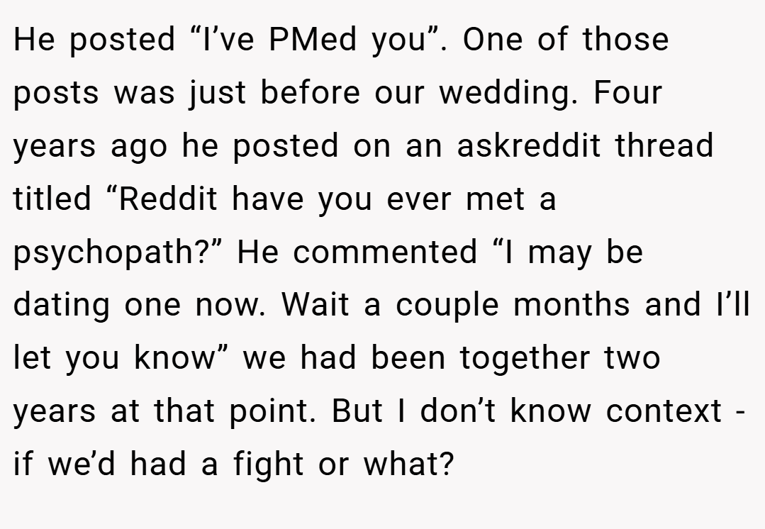 He posted “I’ve PMed you”. One of those posts was just before our wedding. Four years ago he posted on an askreddit thread titled “Reddit have you ever met a psychopath?” He commented “I may be dating one now. Wait a couple months and I’ll let you know” we had been together two years at that point. But I don’t know context - if we’d had a fight or what?