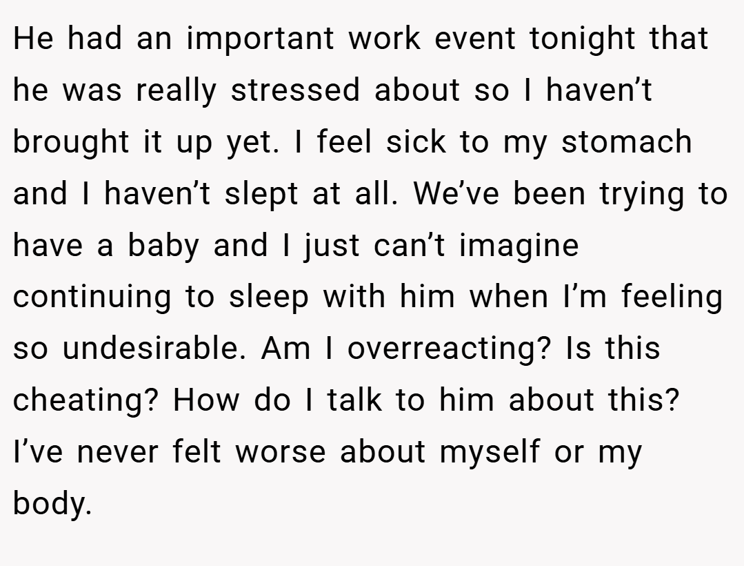 He had an important work event tonight that he was really stressed about so I haven’t brought it up yet. I feel sick to my stomach and I haven’t slept at all. We’ve been trying to have a baby and I just can’t imagine continuing to sleep with him when I’m feeling so undesirable. Am I overreacting? Is this cheating? How do I talk to him about this? I’ve never felt worse about myself or my body.