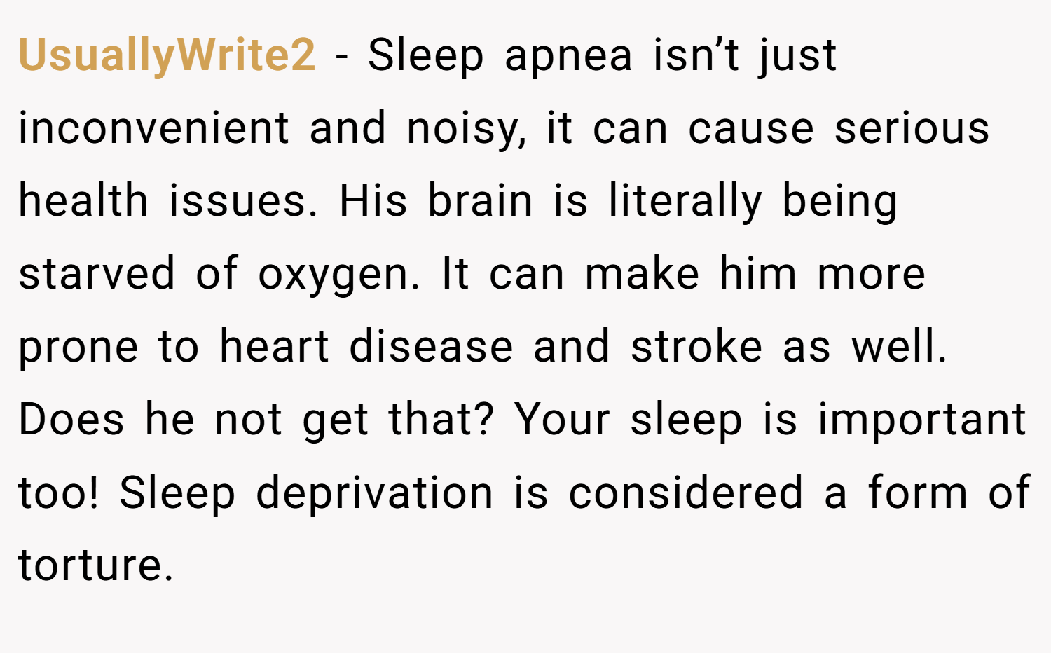 UsuallyWrite2 − Sleep apnea isn’t just inconvenient and noisy, it can cause serious health issues. His brain is literally being starved of oxygen. It can make him more prone to heart disease and stroke as well. Does he not get that? Your sleep is important too! Sleep deprivation is considered a form of torture.