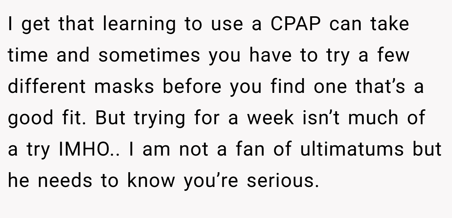 I get that learning to use a CPAP can take time and sometimes you have to try a few different masks before you find one that’s a good fit. But trying for a week isn’t much of a try IMHO.. I am not a fan of ultimatums but he needs to know you’re serious.