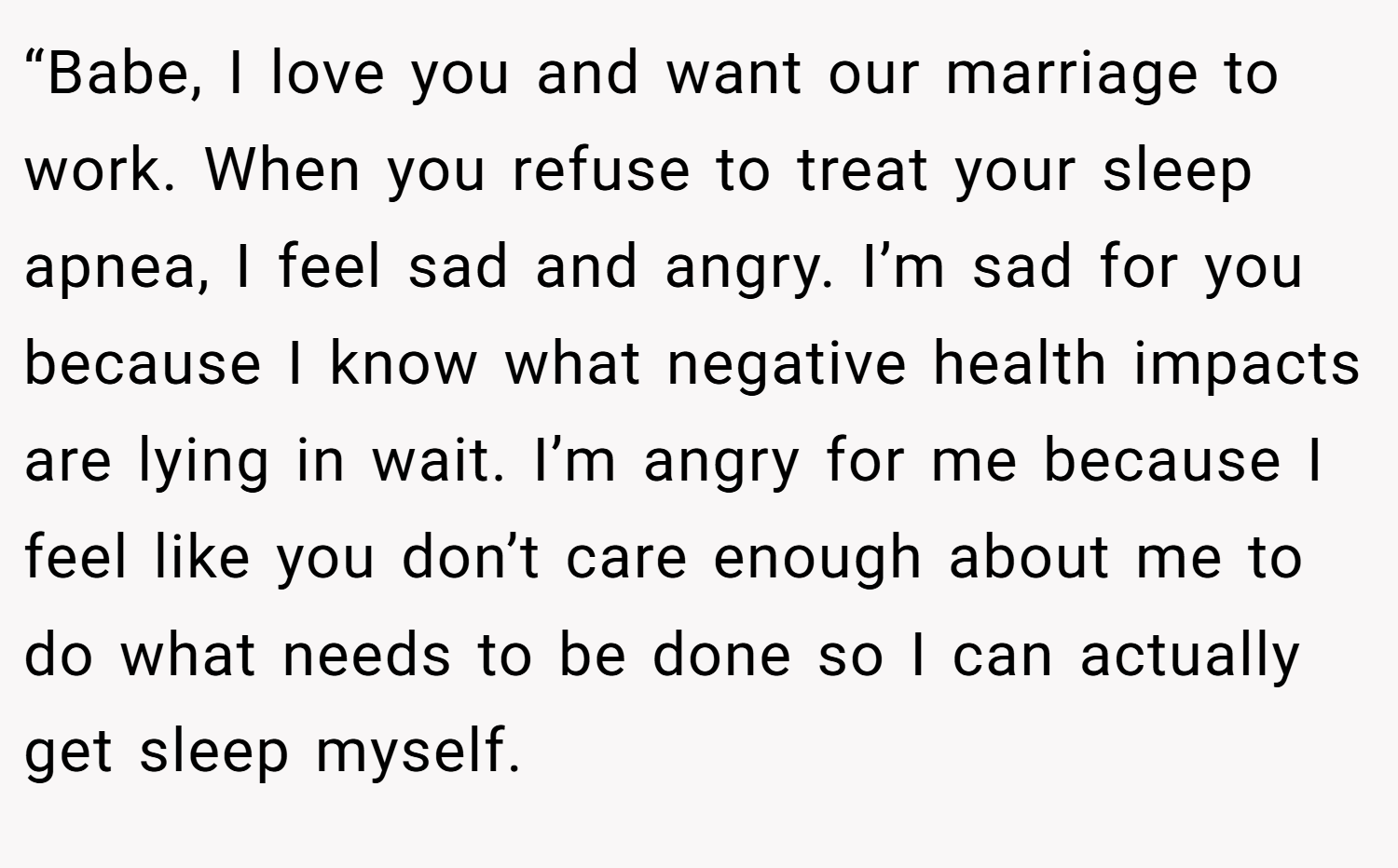 “Babe, I love you and want our marriage to work. When you refuse to treat your sleep apnea, I feel sad and angry. I’m sad for you because I know what negative health impacts are lying in wait. I’m angry for me because I feel like you don’t care enough about me to do what needs to be done so I can actually get sleep myself.