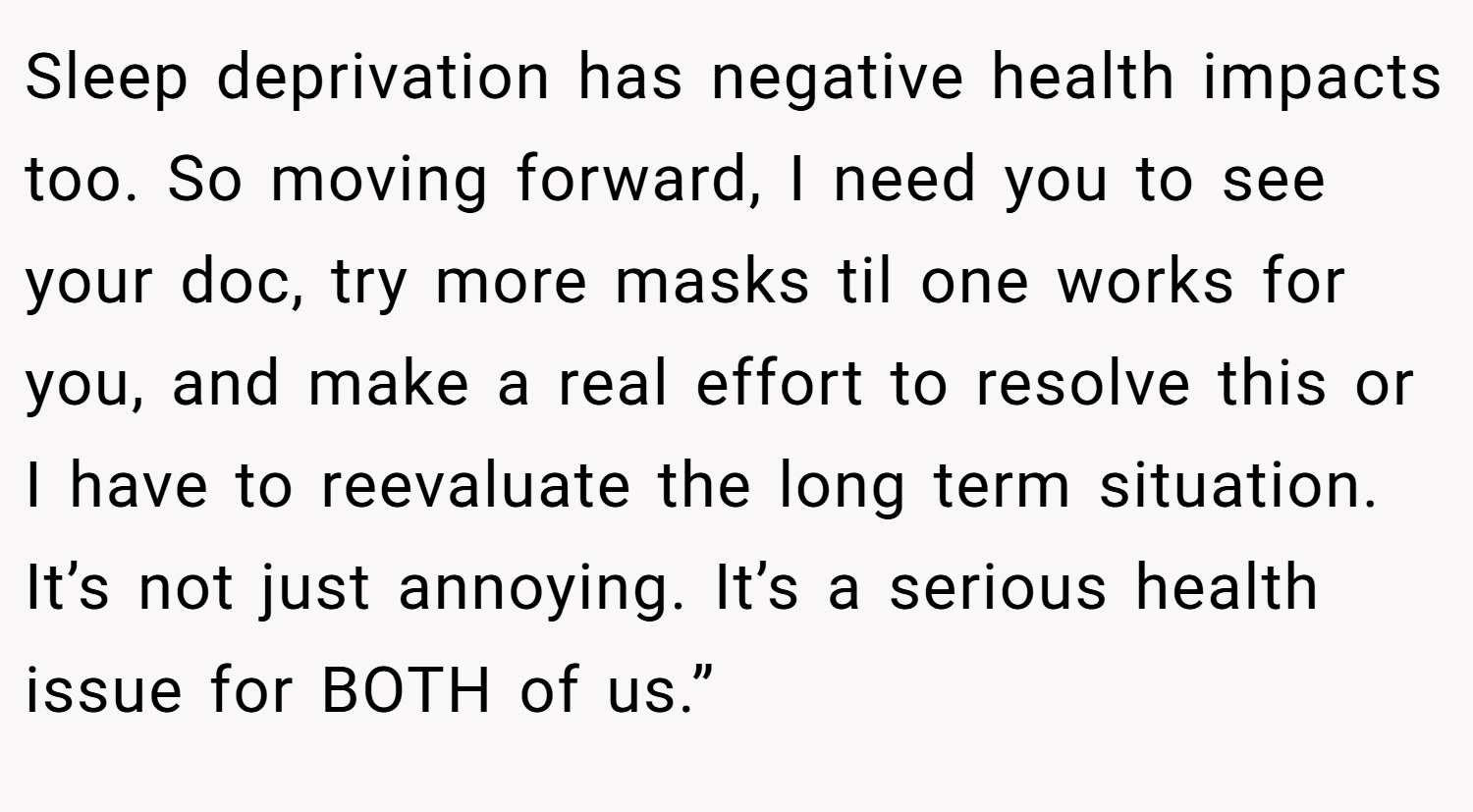 Sleep deprivation has negative health impacts too. So moving forward, I need you to see your doc, try more masks til one works for you, and make a real effort to resolve this or I have to reevaluate the long term situation. It’s not just annoying. It’s a serious health issue for BOTH of us.”