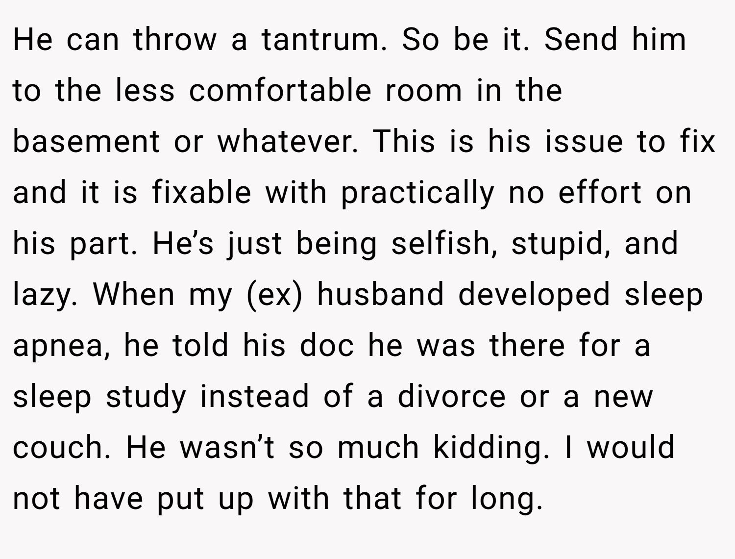 He can throw a tantrum. So be it. Send him to the less comfortable room in the basement or whatever. This is his issue to fix and it is fixable with practically no effort on his part. He’s just being selfish, stupid, and lazy. When my (ex) husband developed sleep apnea, he told his doc he was there for a sleep study instead of a divorce or a new couch. He wasn’t so much kidding. I would not have put up with that for long.