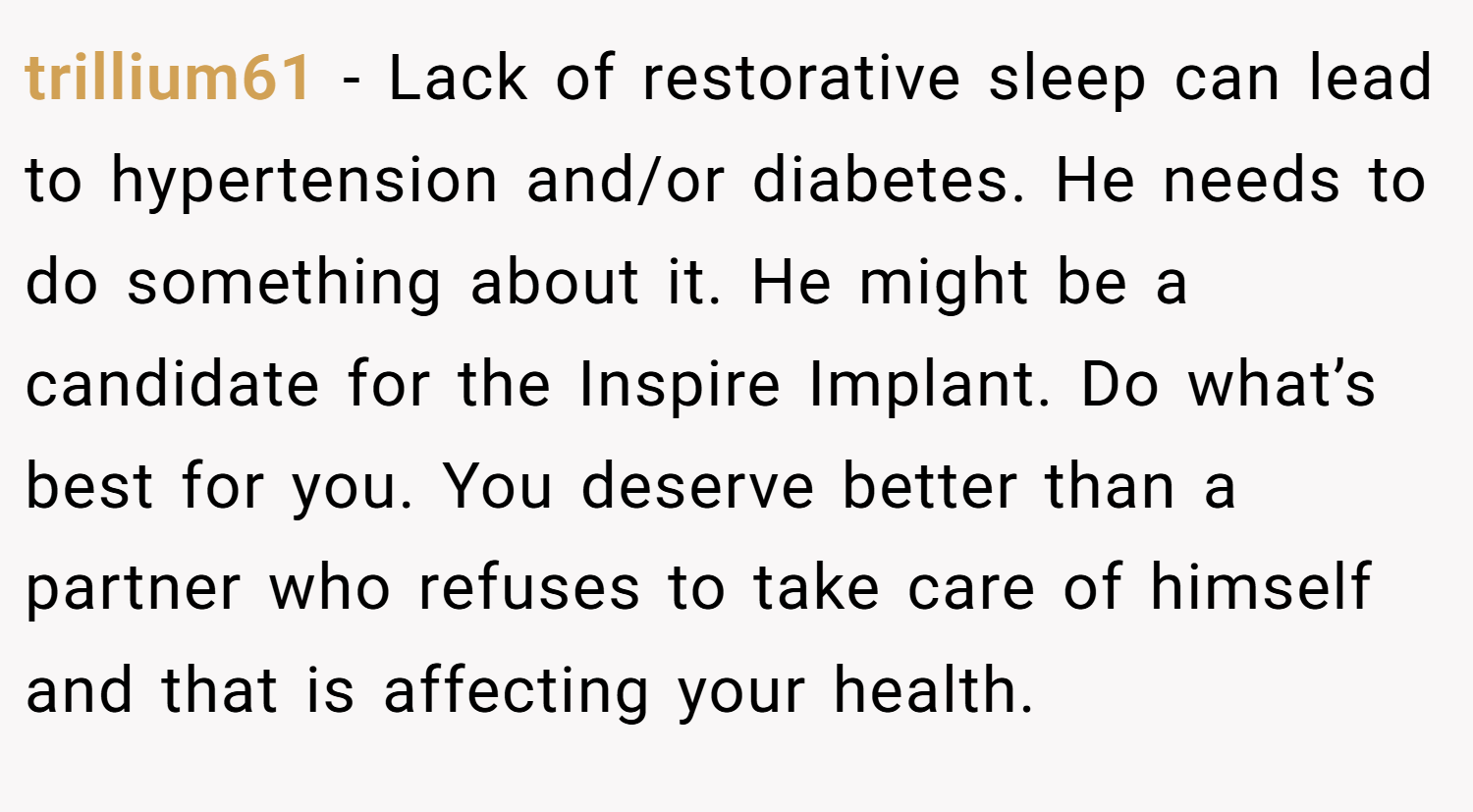 trillium61 − Lack of restorative sleep can lead to hypertension and/or diabetes. He needs to do something about it. He might be a candidate for the Inspire Implant. Do what’s best for you. You deserve better than a partner who refuses to take care of himself and that is affecting your health.