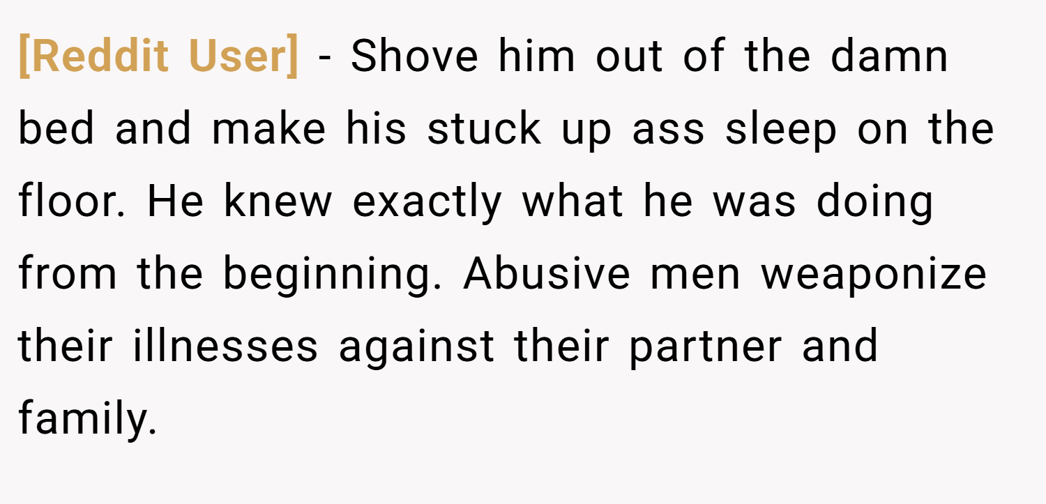 [Reddit User] − Shove him out of the damn bed and make his stuck up ass sleep on the floor. He knew exactly what he was doing from the beginning. Abusive men weaponize their illnesses against their partner and family.